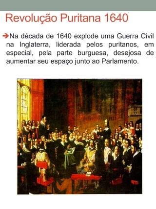 Revolução Puritana 1640
Na década de 1640 explode uma Guerra Civil
na Inglaterra, liderada pelos puritanos, em
especial, pela parte burguesa, desejosa de
aumentar seu espaço junto ao Parlamento.
 