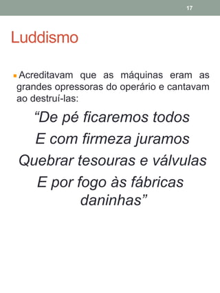 Luddismo
Acreditavam que as máquinas eram as
grandes opressoras do operário e cantavam
ao destruí-las:
“De pé ficaremos todos
E com firmeza juramos
Quebrar tesouras e válvulas
E por fogo às fábricas
daninhas”
17
 