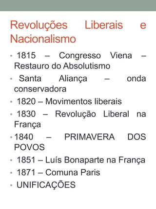 Revoluções Liberais e
Nacionalismo
• 1815 – Congresso Viena –
Restauro do Absolutismo
• Santa Aliança – onda
conservadora
• 1820 – Movimentos liberais
• 1830 – Revolução Liberal na
França
• 1840 – PRIMAVERA DOS
POVOS
• 1851 – Luís Bonaparte na França
• 1871 – Comuna Paris
• UNIFICAÇÕES
 