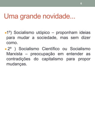 Uma grande novidade...
1º) Socialismo utópico – proponham ideias
para mudar a sociedade, mas sem dizer
como.
2º ) Socialismo Científico ou Socialismo
Marxista – preocupação em entender as
contradições do capitalismo para propor
mudanças.
6
 