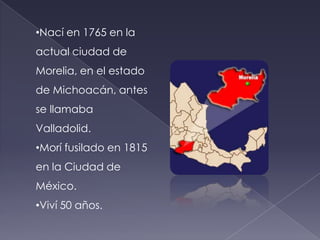 Nací en 1765 en la actual ciudad de Morelia, en el estado de Michoacán, antes se llamaba Valladolid.