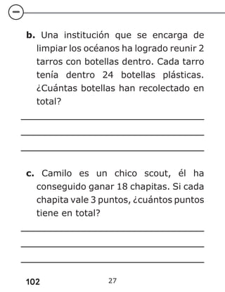 102 27
b. Una institución que se encarga de
limpiar los océanos ha logrado reunir 2
tarros con botellas dentro. Cada tarro
tenía dentro 24 botellas plásticas.
¿Cuántas botellas han recolectado en
total?
c. Camilo es un chico scout, él ha
conseguido ganar 18 chapitas. Si cada
chapita vale 3 puntos, ¿cuántos puntos
tiene en total?
 