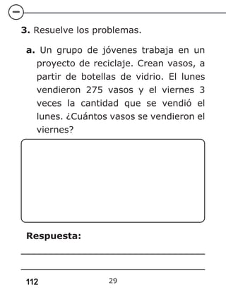 112 29
3. Resuelve los problemas.
a. Un grupo de jóvenes trabaja en un
proyecto de reciclaje. Crean vasos, a
partir de botellas de vidrio. El lunes
vendieron 275 vasos y el viernes 3
veces la cantidad que se vendió el
lunes. ¿Cuántos vasos se vendieron el
viernes?
Respuesta:
 