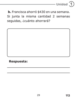 113
29
b. Francisca ahorró $430 en una semana.
Si junta la misma cantidad 2 semanas
seguidas, ¿cuánto ahorrará?
Respuesta:
 