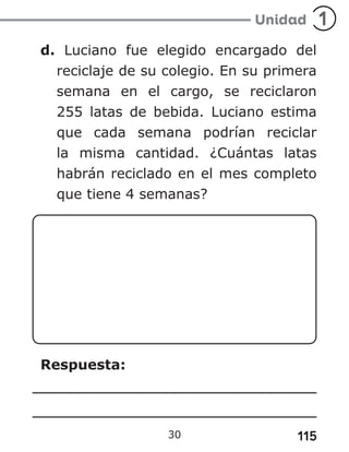 115
30
d. Luciano fue elegido encargado del
reciclaje de su colegio. En su primera
semana en el cargo, se reciclaron
255 latas de bebida. Luciano estima
que cada semana podrían reciclar
la misma cantidad. ¿Cuántas latas
habrán reciclado en el mes completo
que tiene 4 semanas?
Respuesta:
 