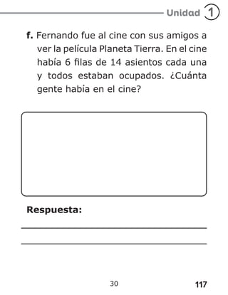 117
30
f. Fernando fue al cine con sus amigos a
ver la película Planeta Tierra. En el cine
había 6 filas de 14 asientos cada una
y todos estaban ocupados. ¿Cuánta
gente había en el cine?
Respuesta:
 