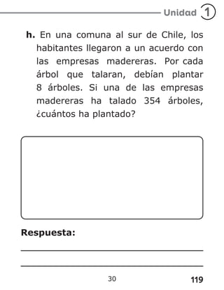 119
30
h. En una comuna al sur de Chile, los
habitantes llegaron a un acuerdo con
las empresas madereras. Por cada
árbol que talaran, debían plantar
8 árboles. Si una de las empresas
madereras ha talado 354 árboles,
¿cuántos ha plantado?
Respuesta:
 