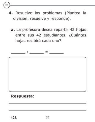 128 33
4. Resuelve los problemas (Plantea la
división, resuelve y responde).
a. La profesora desea repartir 42 hojas
entre sus 42 estudiantes. ¿Cuántas
hojas recibirá cada uno?
______ : ______ = ______
Respuesta:
 