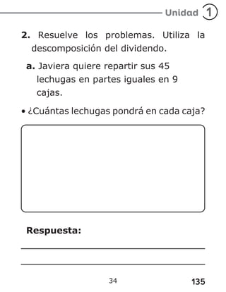 135
34
2. Resuelve los problemas. Utiliza la
descomposición del dividendo.
a. Javiera quiere repartir sus 45
lechugas en partes iguales en 9
cajas.
• ¿Cuántas lechugas pondrá en cada caja?
Respuesta:
 