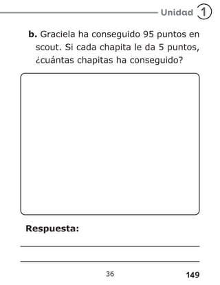 149
b. Graciela ha conseguido 95 puntos en
scout. Si cada chapita le da 5 puntos,
¿cuántas chapitas ha conseguido?
Respuesta:
36
 