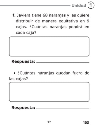 153
f. Javiera tiene 68 naranjas y las quiere
distribuir de manera equitativa en 9
cajas. ¿Cuántas naranjas pondrá en
cada caja?
Respuesta:
• ¿Cuántas naranjas quedan fuera de
las cajas?
Respuesta:
37
 