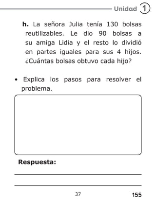 155
h. La señora Julia tenía 130 bolsas
reutilizables. Le dio 90 bolsas a
su amiga Lidia y el resto lo dividió
en partes iguales para sus 4 hijos.
¿Cuántas bolsas obtuvo cada hijo?
• Explica los pasos para resolver el
problema.
Respuesta:
37
 