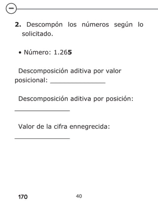 170
2. Descompón los números según lo
solicitado.
• Número: 1.265
Descomposición aditiva por valor
posicional: ______________
Descomposición aditiva por posición:
______________
Valor de la cifra ennegrecida:
______________
40
 