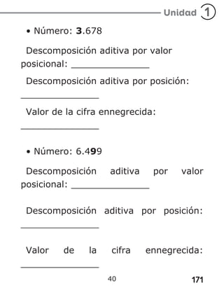 171
• Número: 3.678
Descomposición aditiva por valor
posicional: ______________
Descomposición aditiva por posición:
______________
Valor de la cifra ennegrecida:
______________
• Número: 6.499
Descomposición aditiva por valor
posicional: ______________
Descomposición aditiva por posición:
______________
Valor de la cifra ennegrecida:
______________
40
 