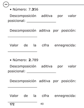 172
• Número: 7.356
Descomposición aditiva por valor
posicional: ______________
Descomposición aditiva por posición:
______________
Valor de la cifra ennegrecida:
______________
• Número: 2.789
Descomposición aditiva por valor
posicional: ______________
Descomposición aditiva por posición:
______________
Valor de la cifra ennegrecida:
______________
40
 