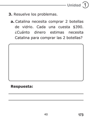 173
3. Resuelve los problemas.
a. Catalina necesita comprar 2 botellas
de vidrio. Cada una cuesta $390.
¿Cuánto dinero estimas necesita
Catalina para comprar las 2 botellas?
Respuesta:
40
 