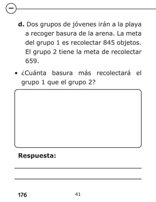 176
d. Dos grupos de jóvenes irán a la playa
a recoger basura de la arena. La meta
del grupo 1 es recolectar 845 objetos.
El grupo 2 tiene la meta de recolectar
659.
• ¿Cuánta basura más recolectará el
grupo 1 que el grupo 2?
Respuesta:
41
 