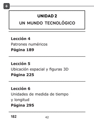 182
UNIDAD 2
UN MUNDO TECNOLÓGICO
Lección 4
Patrones numéricos
Página 189
Lección 5
Ubicación espacial y figuras 3D
Página 225
Lección 6
Unidades de medida de tiempo
y longitud
Página 295
42
 