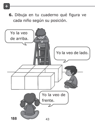 188
6. Dibuja en tu cuaderno qué figura ve
cada niño según su posición.
Yo la veo de lado.
Yo la veo de
frente.
Yo la veo
de arriba.
43
 