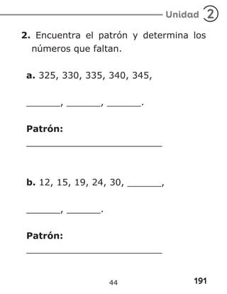 191
Unidad 2
2. Encuentra el patrón y determina los
números que faltan.
a. 325, 330, 335, 340, 345,
______, ______, ______.
Patrón:
________________________
b. 12, 15, 19, 24, 30, ______,
______, ______.
Patrón:
________________________
44
 