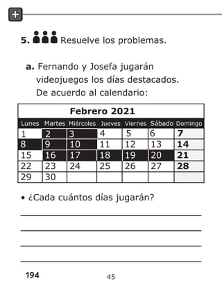 194
5. Resuelve los problemas.
a. Fernando y Josefa jugarán
videojuegos los días destacados.
De acuerdo al calendario:
• ¿Cada cuántos días jugarán?
45
 