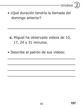 197
Unidad 2
• ¿Qué duración tendría la llamada del
domingo anterior?
c. Miguel ha observado videos de 10,
17, 24 y 31 minutos.
• Describe el patrón de sus videos:
45
 