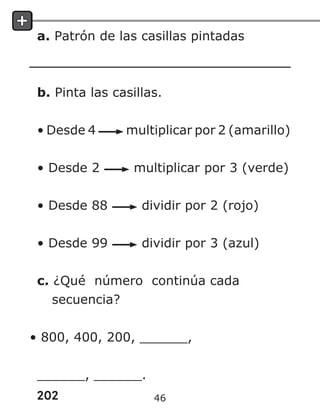 202
a. Patrón de las casillas pintadas
b. Pinta las casillas.
• Desde 4 multiplicar por 2 (amarillo)
• Desde 2 multiplicar por 3 (verde)
• Desde 88 dividir por 2 (rojo)
• Desde 99 dividir por 3 (azul)
c. ¿Qué número continúa cada
secuencia?
• 800, 400, 200, ______,
______, ______.
46
 