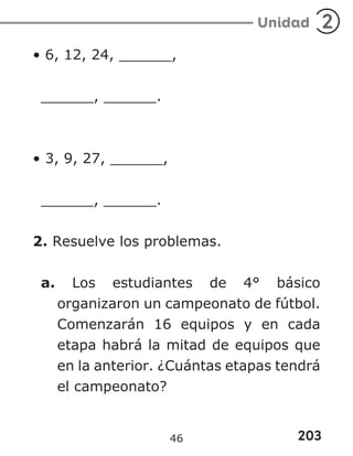 203
Unidad 2
• 6, 12, 24, ______,
______, ______.
• 3, 9, 27, ______,
______, ______.
2. Resuelve los problemas.
a. Los estudiantes de 4° básico
organizaron un campeonato de fútbol.
Comenzarán 16 equipos y en cada
etapa habrá la mitad de equipos que
en la anterior. ¿Cuántas etapas tendrá
el campeonato?
46
 