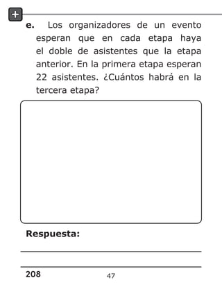 208
e. Los organizadores de un evento
esperan que en cada etapa haya
el doble de asistentes que la etapa
anterior. En la primera etapa esperan
22 asistentes. ¿Cuántos habrá en la
tercera etapa?
Respuesta:
47
 