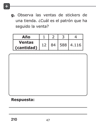 210
g. Observa las ventas de stickers de
una tienda. ¿Cuál es el patrón que ha
seguido la venta?
Año 1 2 3 4
Ventas
(cantidad)
12 84 588 4.116
Respuesta:
47
 
