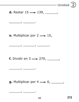 213
Unidad 2
d. Restar 15 139, ______,
______, ______.
e. Multiplicar por 2 15,
______, ______, ______.
f. Dividir en 3 270, ______,
______, ______.
g. Multiplicar por 4 6, ______,
______, ______.
48
 