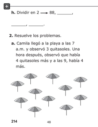 214
h. Dividir en 2 88, ______,
______, ______.
2. Resuelve los problemas.
a. Camila llegó a la playa a las 7
a.m. y observó 3 quitasoles. Una
hora después, observó que había
4 quitasoles más y a las 9, había 4
más.
48
 