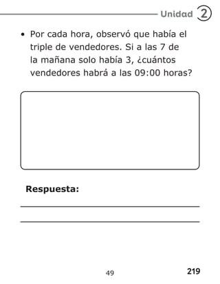 219
Unidad 2
• Por cada hora, observó que había el
triple de vendedores. Si a las 7 de
la mañana solo había 3, ¿cuántos
vendedores habrá a las 09:00 horas?
Respuesta:
49
 