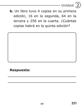 221
Unidad 2
b. Un libro tuvo 4 copias en su primera
edición, 16 en la segunda, 64 en la
tercera y 256 en la cuarta. ¿Cuántas
copias habrá en la quinta edición?
Respuesta:
49
 