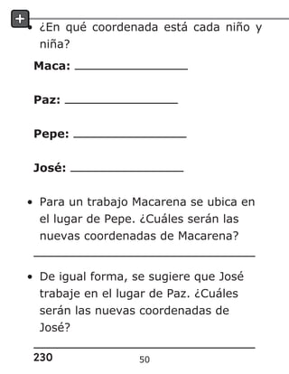 230
• ¿En qué coordenada está cada niño y
niña?
Maca:
Paz:
Pepe:
José:
• Para un trabajo Macarena se ubica en
el lugar de Pepe. ¿Cuáles serán las
nuevas coordenadas de Macarena?
• De igual forma, se sugiere que José
trabaje en el lugar de Paz. ¿Cuáles
serán las nuevas coordenadas de
José?
50
 