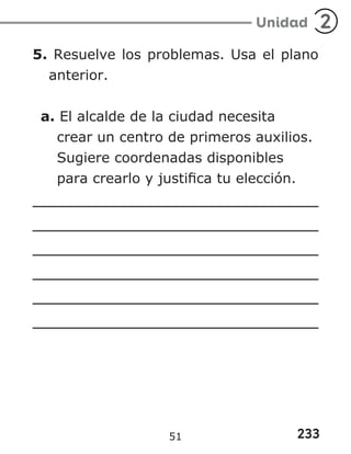 233
Unidad 2
5. Resuelve los problemas. Usa el plano
anterior.
a. El alcalde de la ciudad necesita
crear un centro de primeros auxilios.
Sugiere coordenadas disponibles
para crearlo y justifica tu elección.
51
 