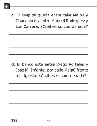 238
c. El hospital queda entre calle Maipú y
Chacabuco y entre Manuel Rodríguez y
Los Carrera. ¿Cuál es su coordenada?
d. El banco está entre Diego Portales y
José M. Infante, por calle Maipú frente
a la iglesia. ¿Cuál es su coordenada?
52
 