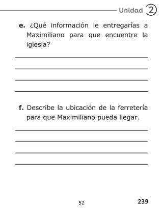 239
Unidad 2
e. ¿Qué información le entregarías a
Maximiliano para que encuentre la
iglesia?
f. Describe la ubicación de la ferretería
para que Maximiliano pueda llegar.
52
 