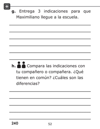 240
g. Entrega 3 indicaciones para que
Maximiliano llegue a la escuela.
h. Compara las indicaciones con
tu compañero o compañera. ¿Qué
tienen en común? ¿Cuáles son las
diferencias?
52
 