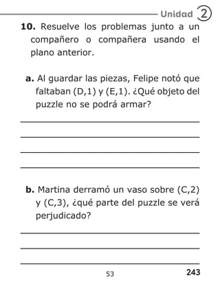 243
Unidad 2
10. Resuelve los problemas junto a un
compañero o compañera usando el
plano anterior.
a. Al guardar las piezas, Felipe notó que
faltaban (D,1) y (E,1). ¿Qué objeto del
puzzle no se podrá armar?
b. Martina derramó un vaso sobre (C,2)
y (C,3), ¿qué parte del puzzle se verá
perjudicado?
53
 