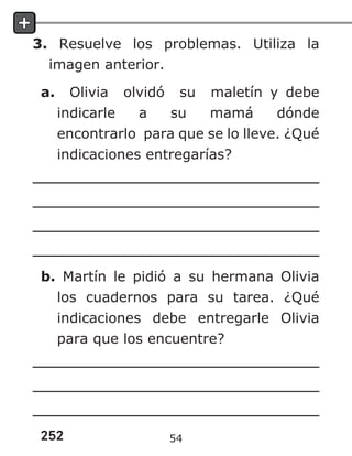 252
3. Resuelve los problemas. Utiliza la
imagen anterior.
a. Olivia olvidó su maletín y debe
indicarle a su mamá dónde
encontrarlo para que se lo lleve. ¿Qué
indicaciones entregarías?
b. Martín le pidió a su hermana Olivia
los cuadernos para su tarea. ¿Qué
indicaciones debe entregarle Olivia
para que los encuentre?
54
 