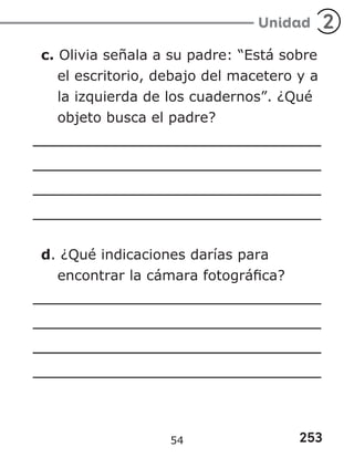 253
Unidad 2
c. Olivia señala a su padre: “Está sobre
el escritorio, debajo del macetero y a
la izquierda de los cuadernos”. ¿Qué
objeto busca el padre?
d. ¿Qué indicaciones darías para
encontrar la cámara fotográfica?
54
 