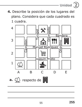 255
Unidad 2
4. Describe la posición de los lugares del
plano. Considera que cada cuadrado es
1 cuadra.
4
3
2
1
A B C D E
a. respecto de
55
 