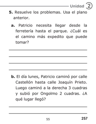 257
Unidad 2
5. Resuelve los problemas. Usa el plano
anterior.
a. Patricio necesita llegar desde la
ferretería hasta el parque. ¿Cuál es
el camino más expedito que puede
tomar?
b. El día lunes, Patricio caminó por calle
Castellón hasta calle Joaquín Prieto.
Luego caminó a la derecha 3 cuadras
y subió por Ongolmo 2 cuadras. ¿A
qué lugar llegó?
55
 