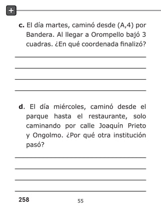 258
c. El día martes, caminó desde (A,4) por
Bandera. Al llegar a Orompello bajó 3
cuadras. ¿En qué coordenada finalizó?
d. El día miércoles, caminó desde el
parque hasta el restaurante, solo
caminando por calle Joaquín Prieto
y Ongolmo. ¿Por qué otra institución
pasó?
55
 