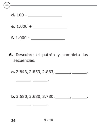 26 9 - 10
d. 100 - ______________
e. 1.000 + ______________
f. 1.000 - ______________
6. Descubre el patrón y completa las
secuencias.
a. 2.843, 2.853, 2.863, ______, ______,
______, ______.
b. 3.580, 3.680, 3.780, ______, ______,
______, ______.
 