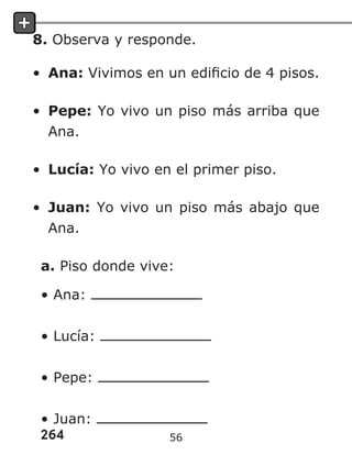 264
8. Observa y responde.
• Ana: Vivimos en un edificio de 4 pisos.
• Pepe: Yo vivo un piso más arriba que
Ana.
• Lucía: Yo vivo en el primer piso.
• Juan: Yo vivo un piso más abajo que
Ana.
a. Piso donde vive:
• Ana:
• Lucía:
• Pepe:
• Juan:
56
 
