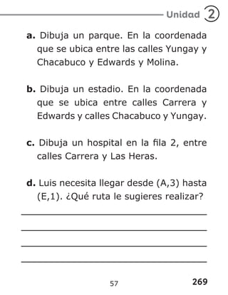 269
Unidad 2
a. Dibuja un parque. En la coordenada
que se ubica entre las calles Yungay y
Chacabuco y Edwards y Molina.
b. Dibuja un estadio. En la coordenada
que se ubica entre calles Carrera y
Edwards y calles Chacabuco y Yungay.
c. Dibuja un hospital en la fila 2, entre
calles Carrera y Las Heras.
d. Luis necesita llegar desde (A,3) hasta
(E,1). ¿Qué ruta le sugieres realizar?
57
 