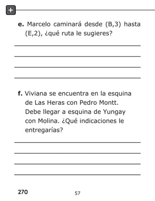 270
e. Marcelo caminará desde (B,3) hasta
(E,2), ¿qué ruta le sugieres?
f. Viviana se encuentra en la esquina
de Las Heras con Pedro Montt.
Debe llegar a esquina de Yungay
con Molina. ¿Qué indicaciones le
entregarías?
57
 