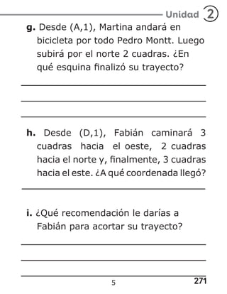 271
Unidad 2
g. Desde (A,1), Martina andará en
bicicleta por todo Pedro Montt. Luego
subirá por el norte 2 cuadras. ¿En
qué esquina finalizó su trayecto?
h. Desde (D,1), Fabián caminará 3
cuadras hacia el oeste, 2 cuadras
hacia el norte y, finalmente, 3 cuadras
hacia el este. ¿A qué coordenada llegó?
i. ¿Qué recomendación le darías a
Fabián para acortar su trayecto?
5
 